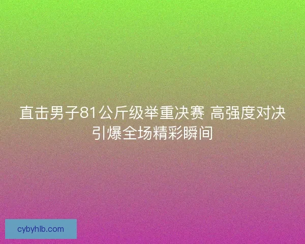 直击男子81公斤级举重决赛 高强度对决引爆全场精彩瞬间
