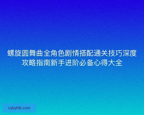 螺旋圆舞曲全角色剧情搭配通关技巧深度攻略指南新手进阶必备心得大全