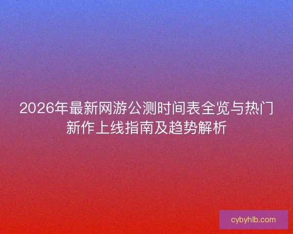 2026年最新网游公测时间表全览与热门新作上线指南及趋势解析