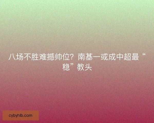 八场不胜难撼帅位？南基一或成中超最 “稳” 教头