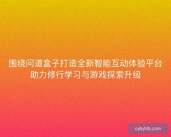 围绕问道盒子打造全新智能互动体验平台助力修行学习与游戏探索升级