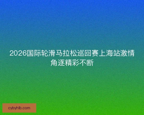 2026国际轮滑马拉松巡回赛上海站激情角逐精彩不断