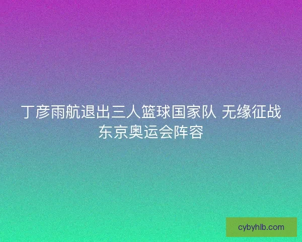 丁彦雨航退出三人篮球国家队 无缘征战东京奥运会阵容