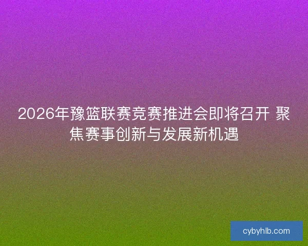 2026年豫篮联赛竞赛推进会即将召开 聚焦赛事创新与发展新机遇