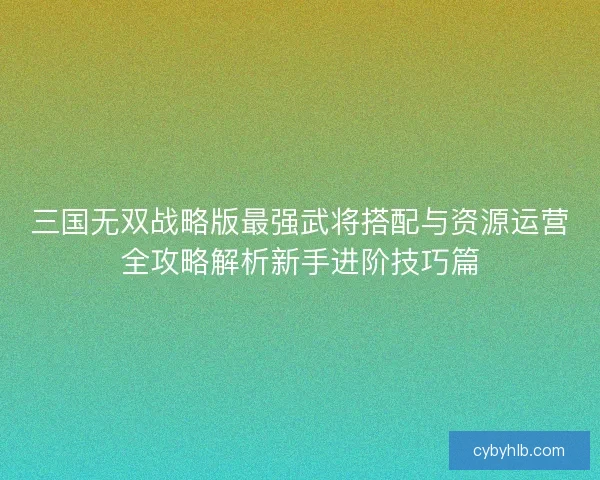 三国无双战略版最强武将搭配与资源运营全攻略解析新手进阶技巧篇 三国无双战略版最强武将搭配与资源运营全攻略解析新手进阶技巧篇