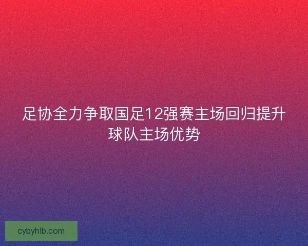 足协全力争取国足12强赛主场回归提升球队主场优势