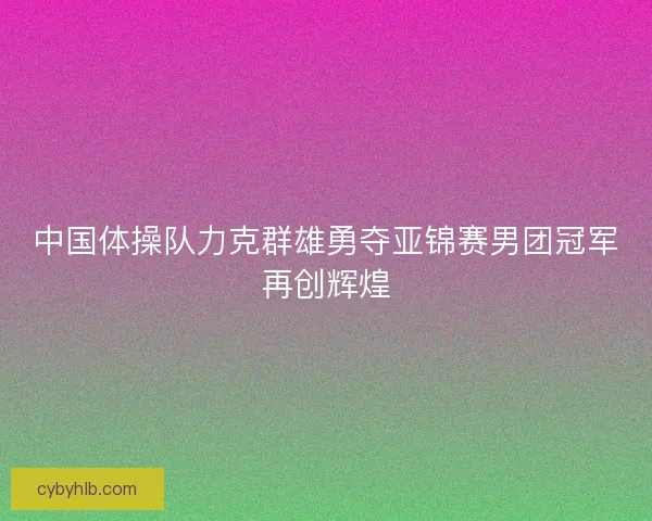 中国体操队力克群雄勇夺亚锦赛男团冠军再创辉煌