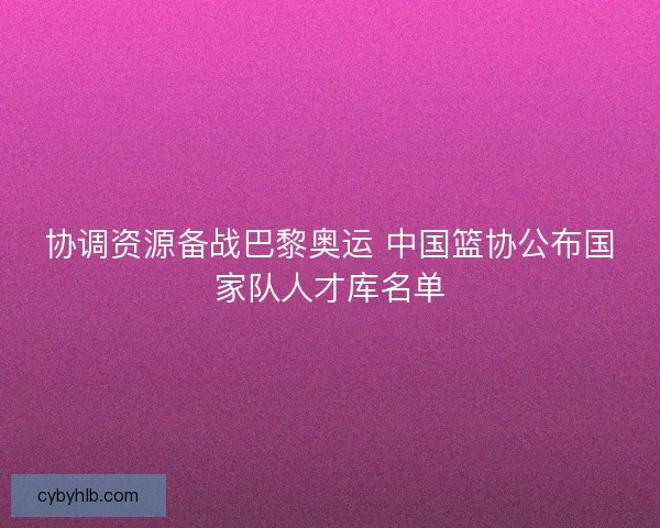 协调资源备战巴黎奥运 中国篮协公布国家队人才库名单