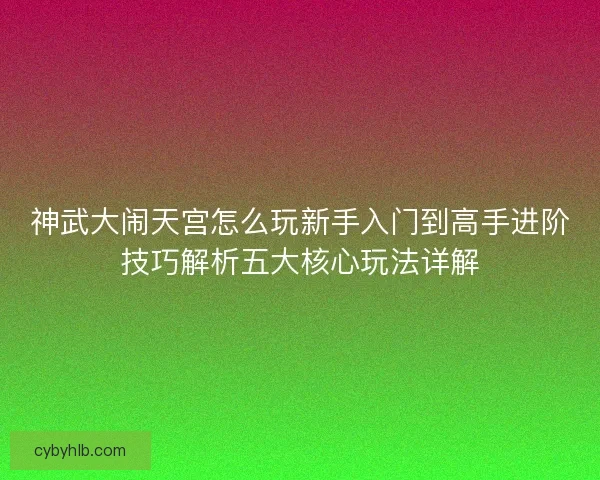神武大闹天宫怎么玩新手入门到高手进阶技巧解析五大核心玩法详解 神武大闹天宫怎么玩新手入门到高手进阶技巧解析五大核心玩法详解