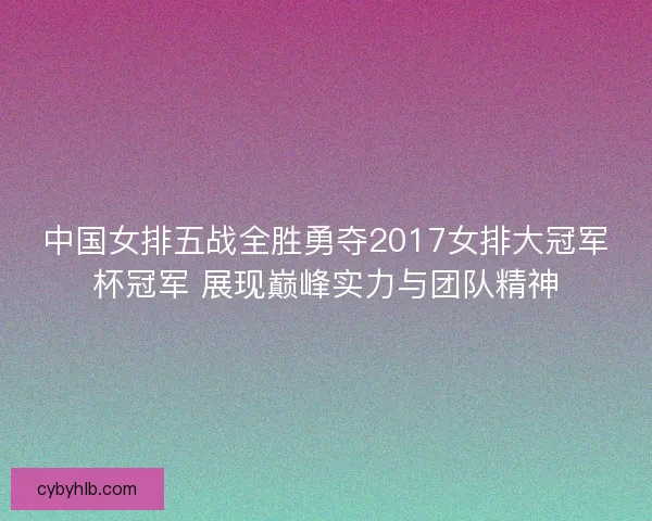 中国女排五战全胜勇夺2017女排大冠军杯冠军 展现巅峰实力与团队精神