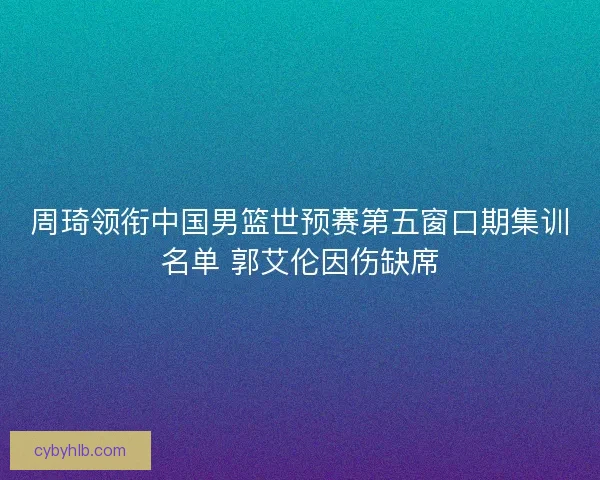 周琦领衔中国男篮世预赛第五窗口期集训名单 郭艾伦因伤缺席 周琦领衔中国男篮世预赛第五窗口期集训名单 郭艾伦因伤缺席