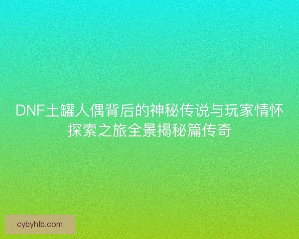 DNF土罐人偶背后的神秘传说与玩家情怀探索之旅全景揭秘篇传奇 DNF土罐人偶背后的神秘传说与玩家情怀探索之旅全景揭秘篇传奇