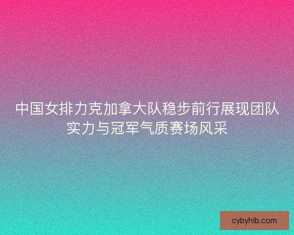 中国女排力克加拿大队稳步前行展现团队实力与冠军气质赛场风采 中国女排力克加拿大队稳步前行展现团队实力与冠军气质赛场风采