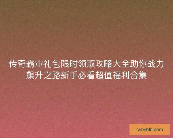 传奇霸业礼包限时领取攻略大全助你战力飙升之路新手必看超值福利合集