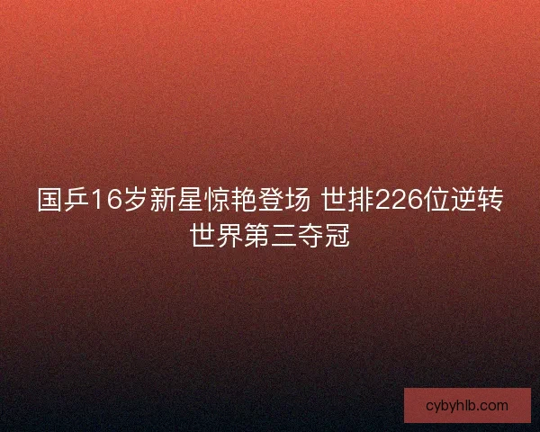 国乒16岁新星惊艳登场 世排226位逆转世界第三夺冠 国乒16岁新星惊艳登场 世排226位逆转世界第三夺冠