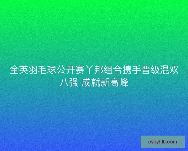 全英羽毛球公开赛丫邦组合携手晋级混双八强 成就新高峰 全英羽毛球公开赛丫邦组合携手晋级混双八强 成就新高峰