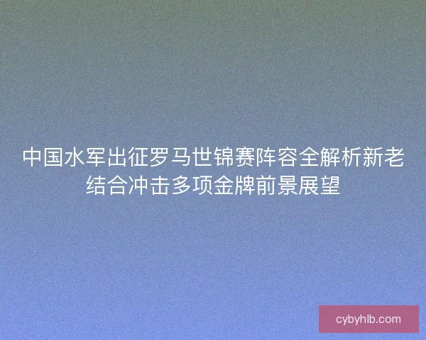 中国水军出征罗马世锦赛阵容全解析新老结合冲击多项金牌前景展望