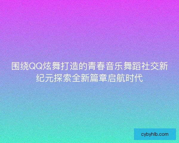 围绕QQ炫舞打造的青春音乐舞蹈社交新纪元探索全新篇章启航时代 围绕QQ炫舞打造的青春音乐舞蹈社交新纪元探索全新篇章启航时代