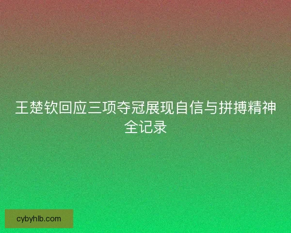 王楚钦回应三项夺冠展现自信与拼搏精神全记录 王楚钦回应三项夺冠展现自信与拼搏精神全记录